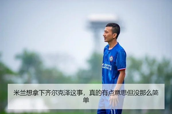 米兰想拿下齐尔克泽这事，真的有点意思但没那么简单