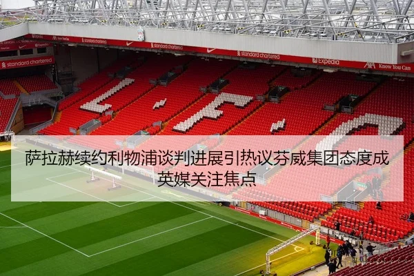 萨拉赫续约利物浦谈判进展引热议芬威集团态度成英媒关注焦点