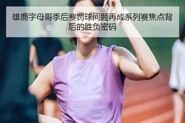 雄鹿字母哥季后赛罚球问题再成系列赛焦点背后的胜负密码