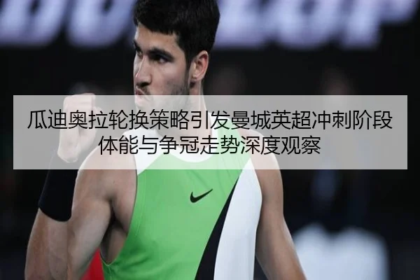 瓜迪奥拉轮换策略引发曼城英超冲刺阶段体能与争冠走势深度观察