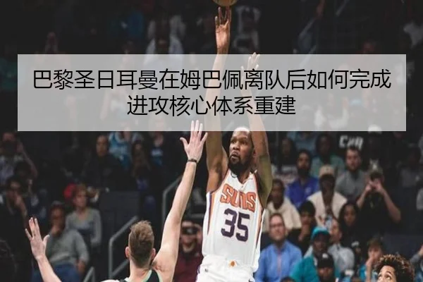 巴黎圣日耳曼在姆巴佩离队后如何完成进攻核心体系重建
